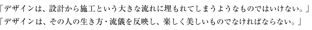 「デザインは、設計から施工という大きな流れに埋もれてしまうようなものではいけない。」「デザインは、その人の生き方・流儀を反映し、楽しく美しいものでなければならない。」