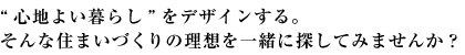 “心地よい暮らし”をデザインする。そんな住まいづくりの理想を一緒に探してみませんか？